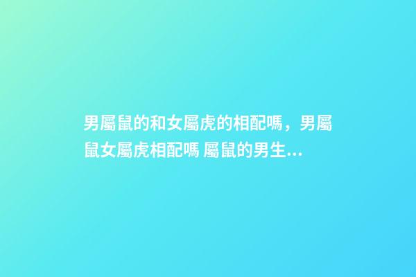 男屬鼠的和女屬虎的相配嗎，男屬鼠女屬虎相配嗎 屬鼠的男生與屬虎女婚配嗎，男屬鼠與女屬虎配嗎？